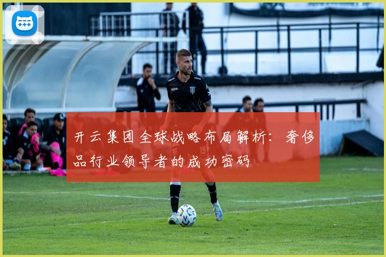 开云集团全球战略布局解析：奢侈品行业领导者的成功密码