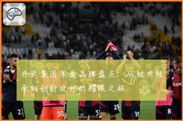 开云集团年度品牌盘点：从经典传承到创新设计的耀眼之旅