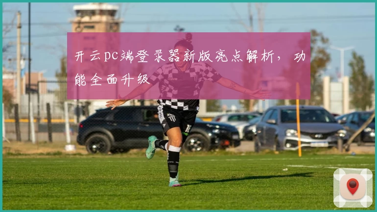 开云pc端登录器新版亮点解析，功能全面升级