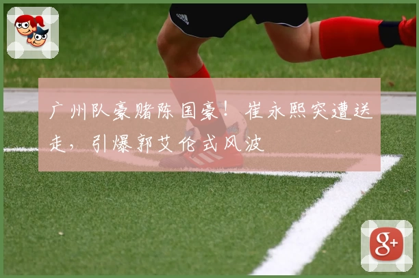 广州队豪赌陈国豪！崔永熙突遭送走，引爆郭艾伦式风波