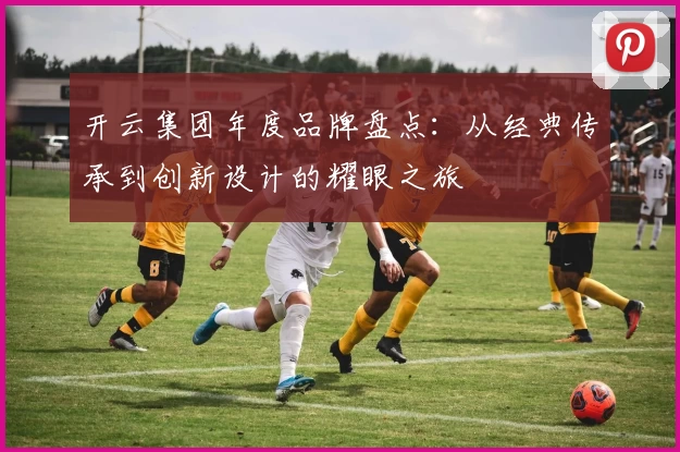 开云集团年度品牌盘点：从经典传承到创新设计的耀眼之旅
