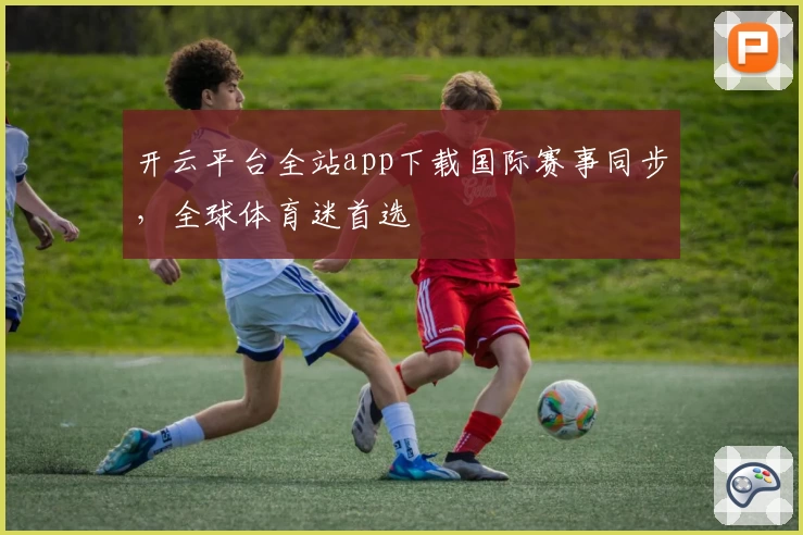 开云平台全站app下载国际赛事同步，全球体育迷首选