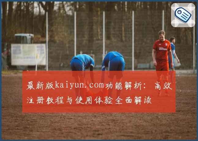 最新版kaiyun.com功能解析：高效注册教程与使用体验全面解读
