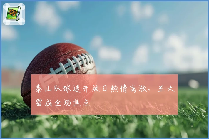泰山队球迷开放日热情高涨,王大雷成全场焦点