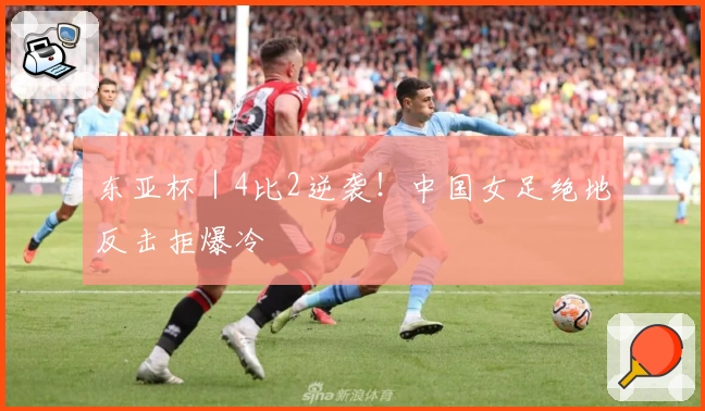 东亚杯｜4比2逆袭！中国女足绝地反击拒爆冷