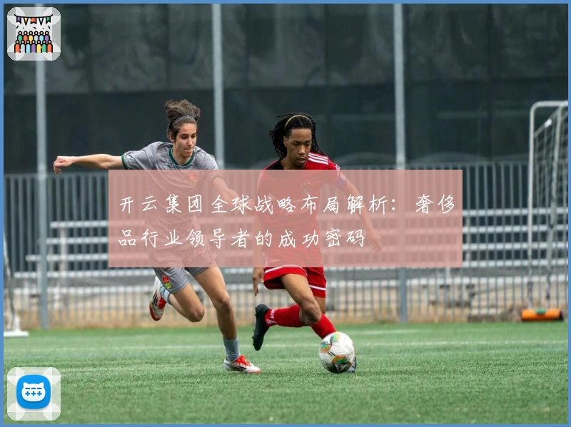 开云集团全球战略布局解析：奢侈品行业领导者的成功密码