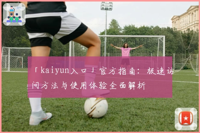 「kaiyun入口」官方指南：极速访问方法与使用体验全面解析